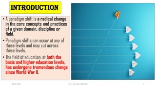 INTRODUCTION
• A paradigm shift is a radical change
in the core concepts and practices
of a given domain, discipline or
field.
• Paradigm shifts can occur at any of
these levels and may cut across
these levels.
• The field of education, at both the
basic and higher education levels,
has undergone tremendous change
since World War II.
13-04-2022 3
Dr. C. BEULAH JAYARANI
 