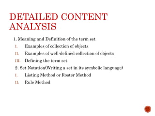 DETAILED CONTENT
ANALYSIS
1. Meaning and Definition of the term set
I. Examples of collection of objects
II. Examples of well-defined collection of objects
III. Defining the term set
2. Set Notation(Writing a set in its symbolic language)
I. Listing Method or Roster Method
II. Rule Method
 