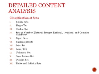 DETAILED CONTENT
ANALYSIS
Classification of Sets
I. Empty Sets
II. Single Ton
III. Double Ton
IV. Sets of Number( Natural, Integer, Rational, Irrational and Complex
Numbers)
V. Equal Sets
VI. Equivalent Sets
VII. Sub- Set
VIII. Power Set
IX. Universal Set
X. Complement Set
XI. Disjoint Set
XII. Finite and Infinite Sets
 