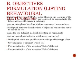 B. OBJECTIVES
FORMULATION (LISTING
BEHAVIOURAL
OUTCOMES)
Students of the class VIII after going through the teaching of the
contents to the Topic ”Sets” are expected to demonstrate the
following types of behavioral outcomes
-provide examples of sets from their environmental surroundings
-Distinguish between the collections of objects to be named or not to
be named as sets
-name the two different modes of describing on writing sets
-provide examples of writing a set through rule method
 Distinguish name and provide example of a particular type of set
 Give examples of different type of sets
 Provide definition of the operation ‘ Union’ of the set
 Provide definition of the operation ‘ Union’ of the set
 