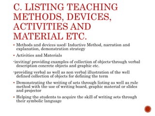 C. LISTING TEACHING
METHODS, DEVICES,
ACTIVITIES AND
MATERIAL ETC.
 Methods and devices used: Inductive Method, narration and
explanation, demonstration strategy
 Activities and Materials
-inviting/ providing examples of collection of objects-through verbal
description concrete objects and graphic etc.
-providing verbal as well as non verbal illustration of the well
defined collection of objects for defining the term
 Demonstrating the writing of sets through listing as well as rule
method with the use of writing board, graphic material or slides
and projector
 Helping the students to acquire the skill of writing sets through
their symbolic language
 