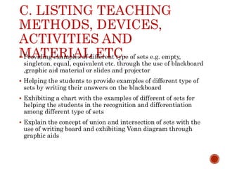 C. LISTING TEACHING
METHODS, DEVICES,
ACTIVITIES AND
MATERIAL ETC.
 Providing examples of different type of sets e.g. empty,
singleton, equal, equivalent etc. through the use of blackboard
,graphic aid material or slides and projector
 Helping the students to provide examples of different type of
sets by writing their answers on the blackboard
 Exhibiting a chart with the examples of different of sets for
helping the students in the recognition and differentiation
among different type of sets
 Explain the concept of union and intersection of sets with the
use of writing board and exhibiting Venn diagram through
graphic aids
 