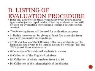 D. LISTING OF
EVALUATION PROCEDURE
 Both oral and written (Involving Essay type, Short answer
type and objective type) modes of testing and evaluation will
be used for evaluating the teaching learning outcome of the
concept.
 The following items will be used for evaluation purposes
 1. Define the term set by giving at least five examples from
your environmental surroundings.
 2.Tell which one of the following collections of objects can be
formed as sets or not to be termed as sets by writing ‘ Yes’ and
‘No’ against these statements
 i) Collection of fair skinned students in a class
 ii) Collection of the English Alphabets
 iii) Collection of whole numbers from 1 to 10
 Iv) Collection of the talented girls of the district
 