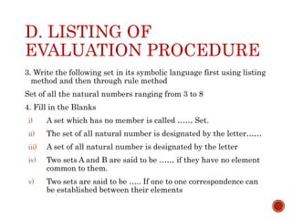 D. LISTING OF
EVALUATION PROCEDURE
3. Write the following set in its symbolic language first using listing
method and then through rule method
Set of all the natural numbers ranging from 3 to 8
4. Fill in the Blanks
i) A set which has no member is called …… Set.
ii) The set of all natural number is designated by the letter……
iii) A set of all natural number is designated by the letter
iv) Two sets A and B are said to be …… if they have no element
common to them.
v) Two sets are said to be ….. If one to one correspondence can
be established between their elements
 