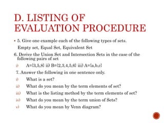 D. LISTING OF
EVALUATION PROCEDURE
 5. Give one example each of the following types of sets.
Empty set, Equal Set, Equivalent Set
6. Derive the Union Set and Intersection Sets in the case of the
following pairs of set
i) A={3,5,8} ii) B={2,3,4,5,6} iii) A={a,b,c}
7. Answer the following in one sentence only.
i) What is a set?
ii) What do you mean by the term elements of set?
iii) What is the listing method by the term elements of set?
iv) What do you mean by the term union of Sets?
v) What do you mean by Venn diagram?
 