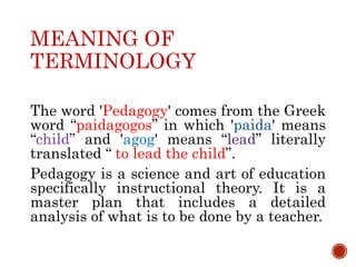 MEANING OF
TERMINOLOGY
The word 'Pedagogy' comes from the Greek
word “paidagogos” in which ' ' means
“ ” and 'agog' means “ ” literally
translated “ to lead the child”.
Pedagogy is a science and art of education
specifically instructional theory. It is a
master plan that includes a detailed
analysis of what is to be done by a teacher.
 