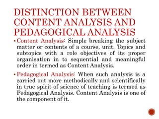 DISTINCTION BETWEEN
CONTENT ANALYSIS AND
PEDAGOGICAL ANALYSIS
 Content Analysis: Simple breaking the subject
matter or contents of a course, unit. Topics and
subtopics with a role objectives of its proper
organisation in to sequential and meaningful
order in termed as Content Analysis.
 Pedagogical Analysis: When such analysis is a
carried out more methodically and scientifically
in true spirit of science of teaching is termed as
Pedagogical Analysis. Content Analysis is one of
the component of it.
 