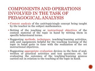 COMPONENTS AND OPERATIONS
INVOLVED IN THE TASK OF
PEDAGOGICAL ANALYSIS
 Content analysis of the unit/topic/single concept being taught
by the teacher in the subject mathematics.
 Setting of the teaching or instructional objectives of the
content material of the topic in hand by writing them in
specific behavioural terms.
 Suggesting methods, techniques, teaching-learning activities,
aids and equipments helpful for the teaching learning of the
topic in hand quite in tune with the realization of the set
instructional objectives.
 Suggesting appropriate evaluation devices in the form of oral,
written or practical activities and test questions etc. for
evaluating the outcomes of the teaching-learning process
carried out in relation to the teaching of the topic in hand.
 