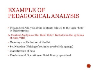 EXAMPLE OF
PEDAGOGICAL ANALYSIS
 Pedagogical Analysis of the contents related to the topic “Sets”
in Mathematics.
A. Content Analysis of the Topic ‘Sets’ ( Included in the syllabus
of class VIII)
• Meaning and Definition of the Set
• Set Notation (Writing of set in its symbolic language)
• Classification of Sets
• Fundamental Operation on Sets( Binary operation)
 