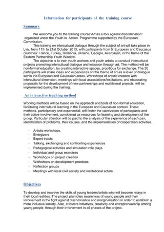 Information for participants of the training course
Summary
We welcome you to the training course“Art as a tool against discrimination”
organized under the Youth in Action Programme supported by the European
Commission.
This training on intercultural dialogue through the subject of art will take place in
Lviv, from 11th to 21st October 2013, with participants from 6 European and Caucasus
countries: France, Turkey, Romania, Ukraine, Georgia, Azerbaijan, in the frame of the
Eastern Partnership Youth Window.
The objective is to train youth workers and youth artists to conduct intercultural
projects promoting intercultural dialogue and inclusion through art. The method will be
non-formal education, by creating interactive spaces, propitious for exchange. The 30
participants will share ideas and experiences on the theme of art as a lever of dialogue
within the European and Caucasian areas. Workshops of artistic creation with
intercultural dimension, meetings with local associations/institutions, and elaborating
proposals for the development of new partnerships and multilateral projects, will be
implemented during the training.

An interactive teaching method
Working methods will be based on the approach and tools of non-formal education,
facilitating intercultural learning in the European and Caucasian context. These
methods, participatory and experiential, will foster the valorization of participants and
their active involvement, considered as resources for learning and development of the
group. Particular attention will be paid to the analysis of the experience of each pax,
identification of problems, their causes, and the implementation of cooperation activities.
-

Artistic workshops,
Energizers
Expert inputs
Talking, exchanging and confronting experiences
Pedagogical activities and simulation role plays
Individual and group exercises
Workshops on project creation
Workshops on development practices
Reflection groups
Meetings with local civil society and institutional actors

Objectives
To develop and improve the skills of young leaders/artists who will become relays in
their local realities. The project promotes awareness of young people and their
involvement in the fight against discrimination and marginalization in order to establish a
more inclusive society. Also, it fosters initiatives, creativity and entrepreneurship among
young people, through their involvement in all phases of the project.

 