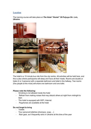 Location
The training course will take place at The Hotel “Hostel” 38 Pulyuya Str. Lviv,
Ukraine

The hotel is a 15 minute bus ride from the city centre. All activities will be held here, and
this is also where participants will sleep and have all their meals. Rooms are double or
triple (2 or 3 persons) with a separate bathroom and toilet in the hallway. Two rooms
(five people at the most) will share one bathroom and one toilet.

Please note the following:
- Smoking is not allowed inside the hotel
- Refrain from making noises that may disturb others at night from midnight to
8am
- The hotel is equipped with WIFI, Internet
- Payphones are available at the hotel
Do not forget to bring
- Towels
- Your personal toiletries (shampoo, soap …)
- Rain gear, as it frequently rains in Ukraine at this time of the year

 