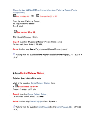 Chang the bus № 25 or 23 from the same bus stop: Pivdennyj Bazaar (Ринок
«Південний»)
Bus number 48

Bus number 25 or 23

From the stop: Pivdennyj Bazaar
To stop: Pivdennyj Bazaar
0 m (0 min.)
Bus number 25 or 23
The interval of motion: 10 min.
Depart: bus stop: Pivdennyj Bazaar (Ринок «Південний»)
On the road: 8 min. Price: 2.00 UAH
Arrive: the bus stop: Ivana Pulyuya street ( Івана Пулюя вулиця)
Walking from the bus stop Ivana Pulyuya street to Ivana Pulyuya, 38:
mins.)

527 m (6

2. From Central Railway Station
Detailed description of the route
Walk to the bus stop: Central Railway Station 1 min
1
Bus number 32 or 10
Range of motion: 10-15 min.
Depart: bus stop Central Railway Station
On the road: 20 min. Price: 2.00 UAN
Arrive: the bus stop: Ivana Pulyuya street ( Пулюя )
Walking from the bus stop Ivana Pulyuya street to Ivana Pulyuya, 38:
mins.)

527 m (6

 