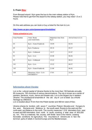 3. From Kiev
From Boryspil airport / Kyiv goes the bus to the main railway station of Kyiv
Please note that to get from the airport to the railway station, you may need 1.5 or 2
hours.

On this web address you can book or buy a ticket for the train to Lviv:
http://www.uz.gov.ua/en/passengers/timetables/
Trains schedule to Lviv:
Train Number

Train Route
year-round daily

Departure time from
Kyiv

Arrival time to Lviv

43

Kyiv - Ivano-Frankivsk

18:49

02:52

49

Kyiv-Truskavec

20:18

05:27

81

Kyiv - Uzhhorod

18:37

03:47

91

Kyiv - Lviv

22:40

06:26

99

Kyiv - Uzhhorod

15:22

00:23

141

Kyiv - Lviv

15:52

04:37

143

Kyiv - Ivano-Frankivsk

21:00

06:42

169

Darnytsya / Kyiv - Lviv
INTERSITY+

17:01

22:20

Information about Ukraine
Lviv is the cultural capital of Ukraine thanks to the more than 150 festivals annually,
60 museums, 100 churches of various denominations. The city is known as a center of
painters, literature, music, dance and theater arts. Lviv is the largest city in western
Ukraine. The architectural ensemble of the old city of Lviv is listed as a World
Heritage by UNESCO.
Lviv is located about 70 km from the Polish border and 469 km west of Kiev.
Ukraine shares its borders with seven 7 countries: Poland, Slovakia and Hungary to
the west, Romania and Moldova to the south-west, Russia to the east and the
north-east, and Belarus to the north. The country measures 1,316 kilometers from east
to west and 893 kilometers from north to south, covering a total area of 603,550
sq. km. This is a relatively flat country, with fertile land in the interior, creating
favorable conditions for agriculture. The mountains of Ukraine are in fact the
terminal parts of reliefs in Central Europe and the Mediterranean.

 
