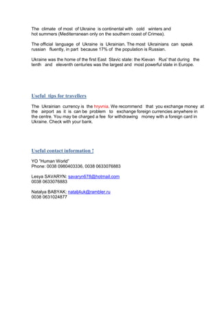 The climate of most of Ukraine is continental with cold winters and
hot summers (Mediterranean only on the southern coast of Crimea).
The official language of Ukraine is Ukrainian. The most Ukrainians can speak
russian fluently, in part because 17% of the population is Russian.
Ukraine was the home of the first East Slavic state: the Kievan Rus' that during the
tenth and eleventh centuries was the largest and most powerful state in Europe.

Useful tips for travellers
The Ukrainian currency is the hryvnia. We recommend that you exchange money at
the airport as it is can be problem to exchange foreign currencies anywhere in
the centre. You may be charged a fee for withdrawing money with a foreign card in
Ukraine. Check with your bank.

Useful contact information !
YO ”Human World”
Phone: 0038 0980403336, 0038 0633076883
Lesya SAVARYN: savaryn678@hotmail.com
0038 0633076883
Natalya BABYAK: natalj4uk@rambler.ru
0038 0631024877

 