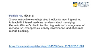 • Patricia Ng, MD, et al
• 2-hour interactive workshop used the jigsaw teaching method
to teach 84 internal medicine residents about managing
Geriatric Women's Health i.e. the diagnosis and management of
menopause, osteoporosis, urinary incontinence, and abnormal
uterine bleeding.
• https://www.mededportal.org/doi/10.15766/mep_2374-8265.11003
 