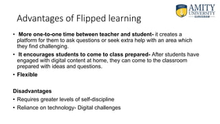 Advantages of Flipped learning
• More one-to-one time between teacher and student- it creates a
platform for them to ask questions or seek extra help with an area which
they find challenging.
• It encourages students to come to class prepared- After students have
engaged with digital content at home, they can come to the classroom
prepared with ideas and questions.
• Flexible
Disadvantages
• Requires greater levels of self-discipline
• Reliance on technology- Digital challenges
 