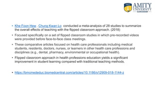 • Khe Foon Hew , Chung Kwan Lo conducted a meta-analysis of 28 studies to summarize
the overall effects of teaching with the flipped classroom approach. (2018)
• Focused specifically on a set of flipped classroom studies in which pre-recorded videos
were provided before face-to-face class meetings.
• These comparative articles focused on health care professionals including medical
students, residents, doctors, nurses, or learners in other health care professions and
disciplines (e.g., dental, pharmacy, environmental or occupational health).
• Flipped classroom approach in health professions education yields a significant
improvement in student learning compared with traditional teaching methods.
• https://bmcmededuc.biomedcentral.com/articles/10.1186/s12909-018-1144-z
 