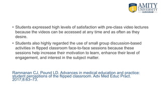 • Students expressed high levels of satisfaction with pre-class video lectures
because the videos can be accessed at any time and as often as they
desire.
• Students also highly regarded the use of small group discussion-based
activities in flipped classroom face-to-face sessions because these
sessions help increase their motivation to learn, enhance their level of
engagement, and interest in the subject matter.
Ramnanan CJ, Pound LD. Advances in medical education and practice:
student perceptions of the flipped classroom. Adv Med Educ Pract.
2017;8:63–73.
 