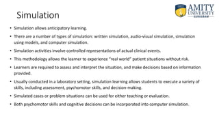 Simulation
• Simulation allows anticipatory learning.
• There are a number of types of simulation: written simulation, audio-visual simulation, simulation
using models, and computer simulation.
• Simulation activities involve controlled representations of actual clinical events.
• This methodology allows the learner to experience “real world” patient situations without risk.
• Learners are required to assess and interpret the situation, and make decisions based on information
provided.
• Usually conducted in a laboratory setting, simulation learning allows students to execute a variety of
skills, including assessment, psychomotor skills, and decision-making.
• Simulated cases or problem situations can be used for either teaching or evaluation.
• Both psychomotor skills and cognitive decisions can be incorporated into computer simulation.
 