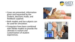 • Cases are presented, information
given and requested by the
student, decisions made, and
feedback supplied.
• Both models and live subjects can
be used for simulation.
• Computers have been combined
with lifelike models to provide the
ultimate in realism and
customization of student
experiences.
 