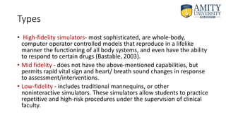 Types
• High-fidelity simulators- most sophisticated, are whole-body,
computer operator controlled models that reproduce in a lifelike
manner the functioning of all body systems, and even have the ability
to respond to certain drugs (Bastable, 2003).
• Mid fidelity - does not have the above-mentioned capabilities, but
permits rapid vital sign and heart/ breath sound changes in response
to assessment/interventions.
• Low-fidelity - includes traditional mannequins, or other
noninteractive simulators. These simulators allow students to practice
repetitive and high-risk procedures under the supervision of clinical
faculty.
 