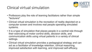 Clinical virtual simulation
• Professors play the role of learning facilitators rather than simple
"lecturers"
• Clinical virtual simulation is the recreation of reality depicted on a
computer screen and involves real people operating simulated
systems.
• It is a type of simulation that places people in a central role through
their exercising of motor control skills, decision skills, and
communication skills using virtual patients in a variety of clinical
settings.
• Clinical virtual simulation provides a pedagogical strategy and can
act as a facilitator of knowledge retention, clinical reasoning,
improved satisfaction with learning, and improved self-efficacy.
 