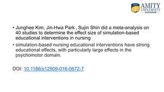 • Junghee Kim, Jin-Hwa Park , Sujin Shin did a meta-analysis on
40 studies to determine the effect size of simulation-based
educational interventions in nursing
• simulation-based nursing educational interventions have strong
educational effects, with particularly large effects in the
psychomotor domain.
DOI: 10.1186/s12909-016-0672-7
 