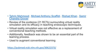 • Tahrin Mahmood , Michael Anthony Scaffidi , Rishad Khan , Samir
Chandra Grover
• Review of the evidence (21 RCTs) surrounding virtual reality
simulation and its efficacy in teaching endoscopic techniques.
• Virtual reality simulation was not effective as a replacement of
conventional teaching methods.
• Additionally, feedback was shown to be an essential part of the
learning process.
• Used to augment conventional learning
https://pubmed.ncbi.nlm.nih.gov/30622373/
 
