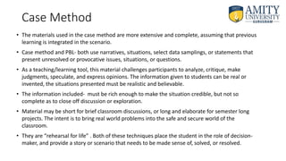 Case Method
• The materials used in the case method are more extensive and complete, assuming that previous
learning is integrated in the scenario.
• Case method and PBL- both use narratives, situations, select data samplings, or statements that
present unresolved or provocative issues, situations, or questions.
• As a teaching/learning tool, this material challenges participants to analyze, critique, make
judgments, speculate, and express opinions. The information given to students can be real or
invented, the situations presented must be realistic and believable.
• The information included- must be rich enough to make the situation credible, but not so
complete as to close off discussion or exploration.
• Material may be short for brief classroom discussions, or long and elaborate for semester long
projects. The intent is to bring real world problems into the safe and secure world of the
classroom.
• They are “rehearsal for life” . Both of these techniques place the student in the role of decision-
maker, and provide a story or scenario that needs to be made sense of, solved, or resolved.
 