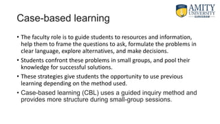 Case-based learning
• The faculty role is to guide students to resources and information,
help them to frame the questions to ask, formulate the problems in
clear language, explore alternatives, and make decisions.
• Students confront these problems in small groups, and pool their
knowledge for successful solutions.
• These strategies give students the opportunity to use previous
learning depending on the method used.
• Case-based learning (CBL) uses a guided inquiry method and
provides more structure during small-group sessions.
 