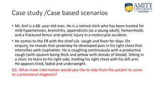 Case study /Case based scenarios
• Mr. Anil is a 68- year old man. He is a retired clerk who has been treated for
mild hypertension, bronchitis, appendicitis (as a young adult), hemorrhoids
and a fractured femur and splenic injury in a motorcycle accident.
• He comes to the ER with the chief c/o cough and fever for days. On
enquiry, he reveals that yesterday he developed pain in his right chest that
intensifies with inspiration. He is coughing continuously with a productive
cough (with sputum being thick and yellow with streaks of blood). Sitting in
a chair, he leans to his right side, holding his right chest with his left arm.
He appears tired, faded and underweight.
Q1. What more information would you like to take from the patient to come
to a provisional diagnosis?
 