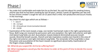 Phase I
• You make Anil comfortable and make him lie on the bed. You ask him about his smoking history,
and he says that he has been smoking for last 50 years, almost 2 packs of cigarettes per day and
he has chronic smoker’s cough for last 10-15 years that is mild, non-productive and occurs mostly
in the mornings.
• You check his vital signs which are as follows –
• T – 102.6F
• HR – 112 bpm
• RR – 24 breaths per minute (somewhat labored)
• BP – 152/90
• Examination of the neck reveals a large, non-tender hard lymph node in the right supraclavicular
fossa. Both lungs are resonant by percussion with one exception: the right mid-anterior and right
mid-lateral lung fields are dull. Auscultation reveals bilateral diminished vesicular breath
sounds. Bronchial breath sounds, rhonchi and late inspiratory crackles (are heard) in the area of
the right mid-anterior and right mid-lateral lung fields. The remainder of the lung fields is clear.
Percussion and auscultation of the heart reveals no significant abnormality. Examination of
the fingers shows clubbing.
Q2. What do you suspect Mr. Anil to be suffering from?
Q3. What investigations would you like the doctor to order at this point of time to decide the course
of treatment?
 
