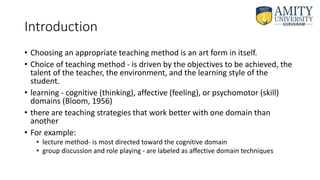 Introduction
• Choosing an appropriate teaching method is an art form in itself.
• Choice of teaching method - is driven by the objectives to be achieved, the
talent of the teacher, the environment, and the learning style of the
student.
• learning - cognitive (thinking), affective (feeling), or psychomotor (skill)
domains (Bloom, 1956)
• there are teaching strategies that work better with one domain than
another
• For example:
• lecture method- is most directed toward the cognitive domain
• group discussion and role playing - are labeled as affective domain techniques
 