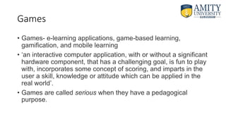 Games
• Games- e-learning applications, game-based learning,
gamification, and mobile learning
• ‘an interactive computer application, with or without a significant
hardware component, that has a challenging goal, is fun to play
with, incorporates some concept of scoring, and imparts in the
user a skill, knowledge or attitude which can be applied in the
real world’.
• Games are called serious when they have a pedagogical
purpose.
 