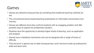 Games
• Games are attractive because they do something that traditional teaching methods do
not.
• The conventional lecture-based teaching emphasizes on information transmission and
memory.
• Games are different since they confront students with an engaging problem and offer
possible ways to explore the problematic situation.
• Students have the opportunity to develop higher levels of learning, such as application
and analysis.
• Games have a feedback mechanism and can be designed with a range of levels of
difficulty.
• Trial and error in games has no fatal consequences, and it serves to build up professional
skills and team work.
 
