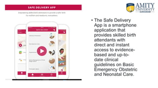 • The Safe Delivery
App is a smartphone
application that
provides skilled birth
attendants with
direct and instant
access to evidence-
based and up-to-
date clinical
guidelines on Basic
Emergency Obstetric
and Neonatal Care.
 