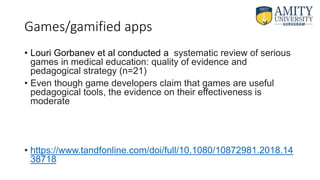 Games/gamified apps
• Louri Gorbanev et al conducted a systematic review of serious
games in medical education: quality of evidence and
pedagogical strategy (n=21)
• Even though game developers claim that games are useful
pedagogical tools, the evidence on their effectiveness is
moderate
• https://www.tandfonline.com/doi/full/10.1080/10872981.2018.14
38718
 