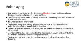 Role playing
• Role playing is particularly effective in the affective domain and in developing
decision-making and problem-solving abilities.
• This instructional method is primarily used to arouse feelings and elicit emotional
responses in the learner.
• It is unscripted and improvised.
• The learner is not mastering a role with plans to use it, but to develop an
understanding of other people in the situation.
• The role players respond to each other, and not to the audience as characters in
the scenario.
• Members of the class not involved in the drama are observers and contribute to
the analysis after the dramatization (peer review).
• The teacher role here is passive, facilitating, and gently guiding, rather than
directing.
 