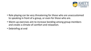 • Role playing can be very threatening for those who are unaccustomed
to speaking in front of a group, or even for those who are.
• Warm-up exercises aim to increase bonding among group members
and create a climate of comfort and relaxation.
• Debriefing at end
 