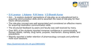 • S H Lavanya , L Kalpana , R M Veena , V D Bharath Kumar
• Aim - to explore students' perceptions of role-play as an educational tool in
acquiring communication skills and to ascertain the need of role-play for their
future clinical practice.
• The role-play concept was well appreciated and considered an effective means
for acquiring medication communication skills.
• The structured feedback by peers and faculty was well received by many.
• Over 90% of the students reported immense confidence in communicating
therapy details, namely, drug name, purpose, mechanism, dosing details, and
precautions.
• Majority reported a better retention of pharmacology concepts and preferred
more such sessions.
https://pubmed.ncbi.nlm.nih.gov/28031605/
 