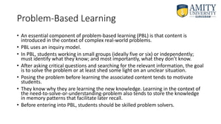 Problem-Based Learning
• An essential component of problem-based learning (PBL) is that content is
introduced in the context of complex real-world problems.
• PBL uses an inquiry model.
• In PBL, students working in small groups (ideally five or six) or independently;
must identify what they know; and most importantly, what they don’t know.
• After asking critical questions and searching for the relevant information, the goal
is to solve the problem or at least shed some light on an unclear situation.
• Posing the problem before learning the associated content tends to motivate
students.
• They know why they are learning the new knowledge. Learning in the context of
the need-to-solve-or-understanding-problem also tends to store the knowledge
in memory patterns that facilitate later recall.
• Before entering into PBL, students should be skilled problem solvers.
 