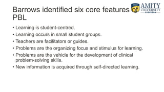Barrows identified six core features of
PBL
• Learning is student-centred.
• Learning occurs in small student groups.
• Teachers are facilitators or guides.
• Problems are the organizing focus and stimulus for learning.
• Problems are the vehicle for the development of clinical
problem-solving skills.
• New information is acquired through self-directed learning.
 