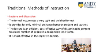 Traditional Methods of Instruction
• Lecture and discussion
• The formal lecture uses a very tight and polished format
• it provides for only minimal exchange between student and teacher.
• The lecture is an efficient, cost-effective way of disseminating content
to a large number of people in a reasonable time frame.
• It is most effective in the cognitive domain.
 