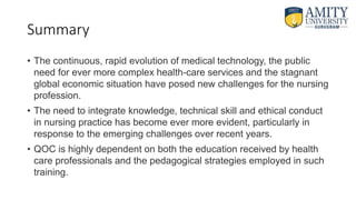 Summary
• The continuous, rapid evolution of medical technology, the public
need for ever more complex health-care services and the stagnant
global economic situation have posed new challenges for the nursing
profession.
• The need to integrate knowledge, technical skill and ethical conduct
in nursing practice has become ever more evident, particularly in
response to the emerging challenges over recent years.
• QOC is highly dependent on both the education received by health
care professionals and the pedagogical strategies employed in such
training.
 