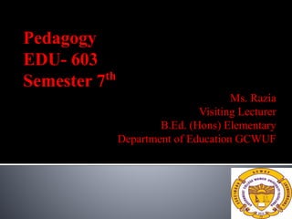 Pedagogy
EDU- 603
Semester 7th
Ms. Razia
Visiting Lecturer
B.Ed. (Hons) Elementary
Department of Education GCWUF
 
