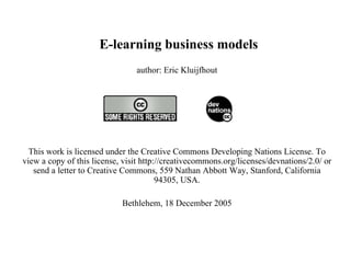   E-learning business models author: Eric Kluijfhout   This work is licensed under the Creative Commons Developing Nations License. To view a copy of this license, visit http://creativecommons.org/licenses/devnations/2.0/ or send a letter to Creative Commons, 559 Nathan Abbott Way, Stanford, California 94305, USA. Bethlehem, 18 December 2005   