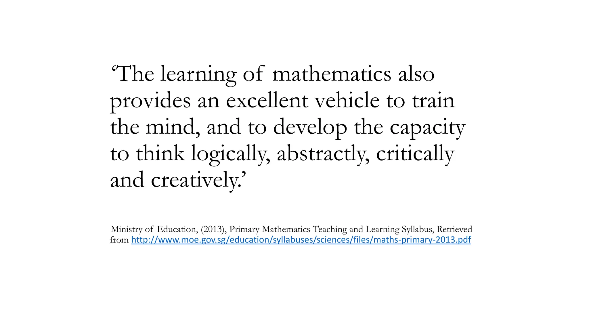 ‘The learning of mathematics also
provides an excellent vehicle to train
the mind, and to develop the capacity
to think logically, abstractly, critically
and creatively.’
Ministry of Education, (2013), Primary Mathematics Teaching and Learning Syllabus, Retrieved
from http://www.moe.gov.sg/education/syllabuses/sciences/files/maths-primary-2013.pdf

 