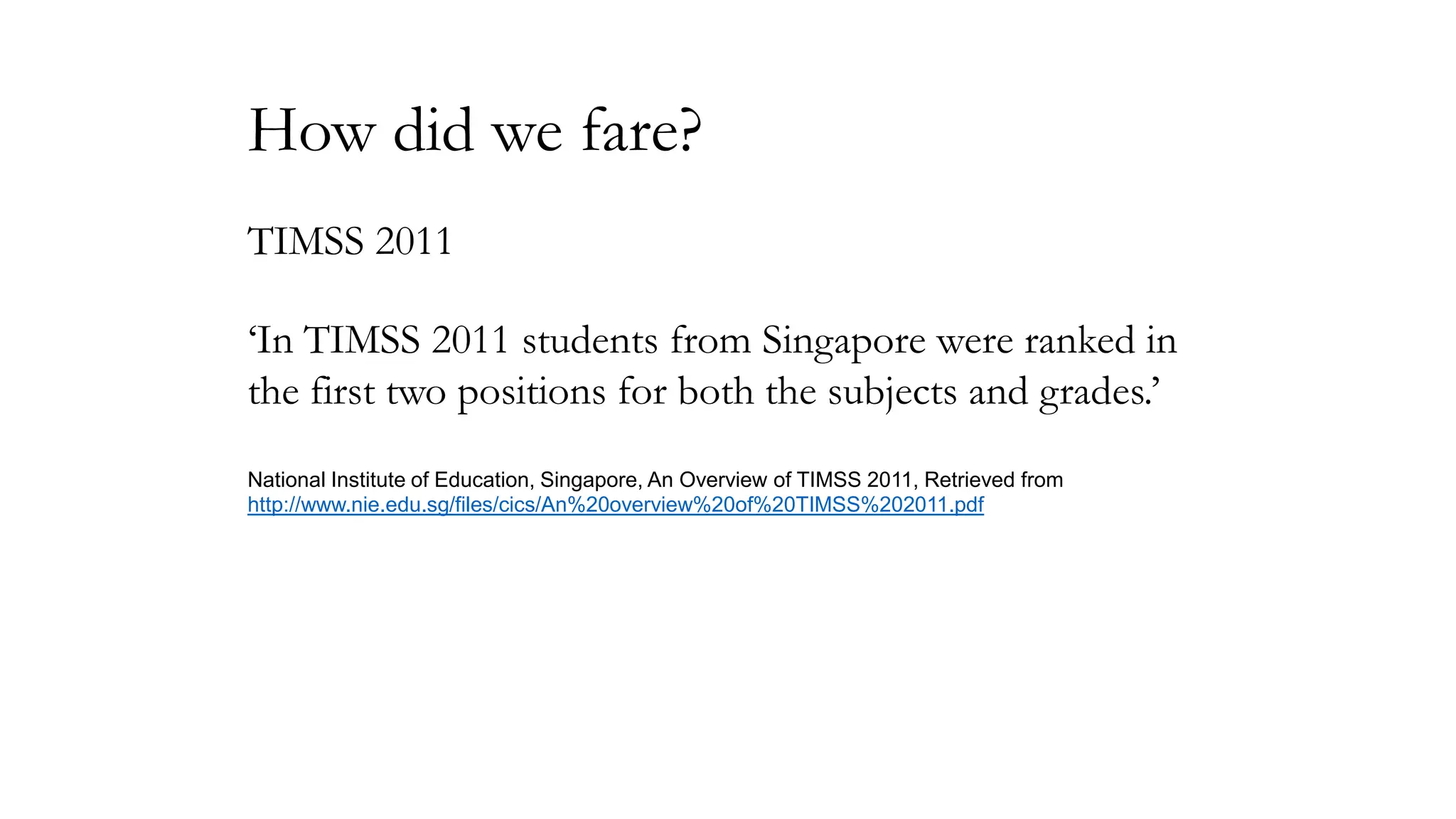 How did we fare?
TIMSS 2011
‘In TIMSS 2011 students from Singapore were ranked in
the first two positions for both the subjects and grades.’
National Institute of Education, Singapore, An Overview of TIMSS 2011, Retrieved from
http://www.nie.edu.sg/files/cics/An%20overview%20of%20TIMSS%202011.pdf

 