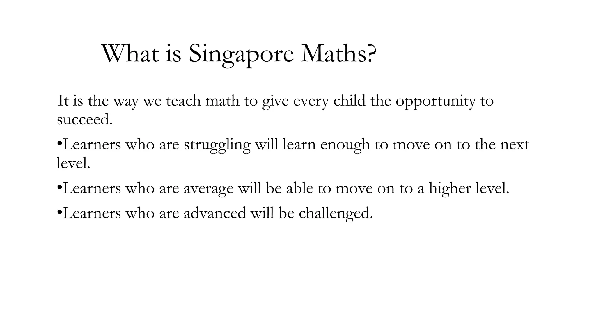 What is Singapore Maths?
It is the way we teach math to give every child the opportunity to
succeed.
•Learners who are struggling will learn enough to move on to the next
level.
•Learners who are average will be able to move on to a higher level.
•Learners who are advanced will be challenged.

 