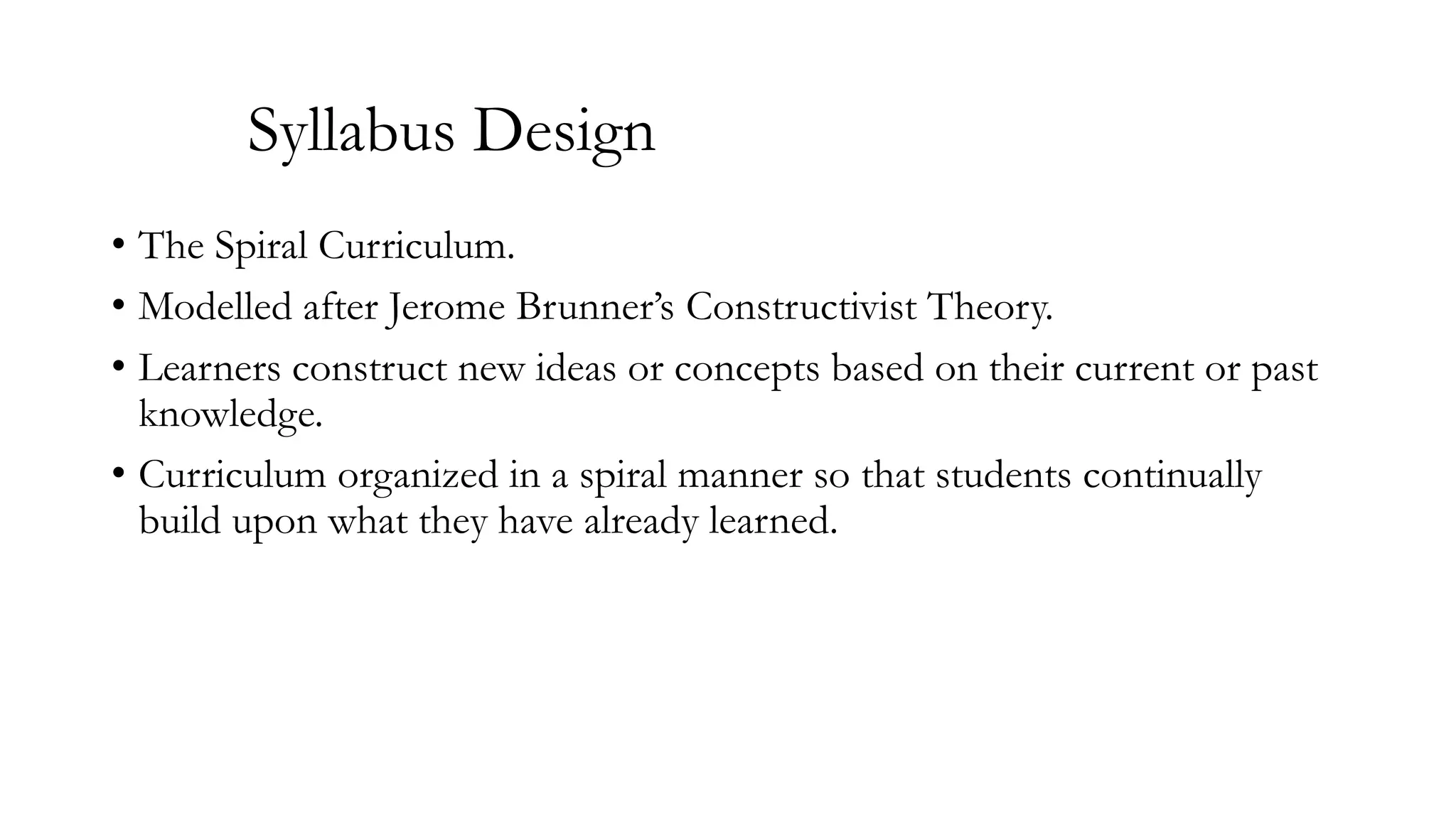 Syllabus Design
• The Spiral Curriculum.
• Modelled after Jerome Brunner’s Constructivist Theory.
• Learners construct new ideas or concepts based on their current or past
knowledge.
• Curriculum organized in a spiral manner so that students continually
build upon what they have already learned.

 